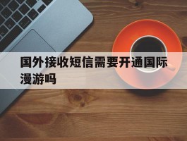 关于国外接收短信需要开通国际漫游吗的信息