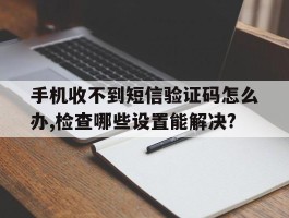 关于手机收不到短信验证码怎么办,检查哪些设置能解决?的信息