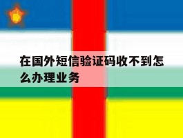 在国外短信验证码收不到怎么办理业务